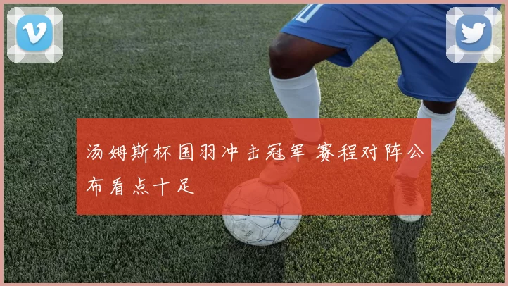 汤姆斯杯国羽冲击冠军 赛程对阵公布看点十足