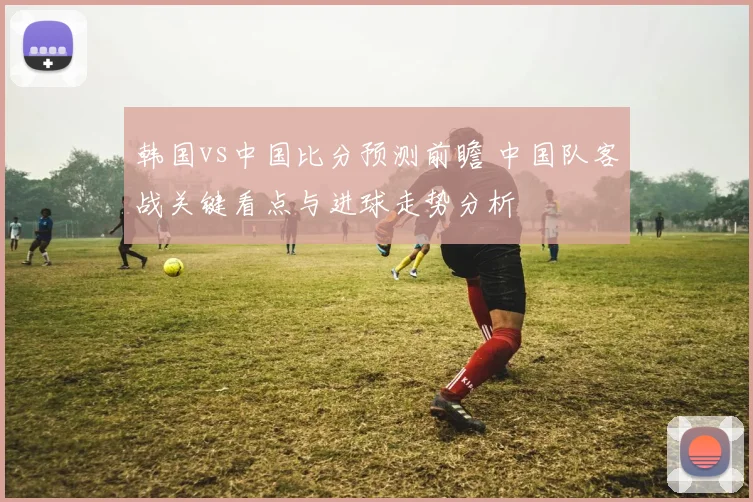 韩国vs中国比分预测前瞻 中国队客战关键看点与进球走势分析