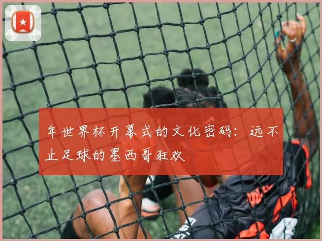 年世界杯开幕式的文化密码：远不止足球的墨西哥狂欢