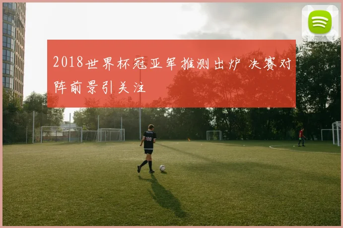 2018世界杯冠亚军推测出炉 决赛对阵前景引关注