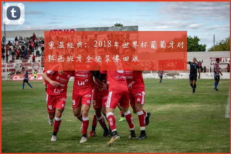 重温经典：2018年世界杯葡萄牙对阵西班牙全场录像回放