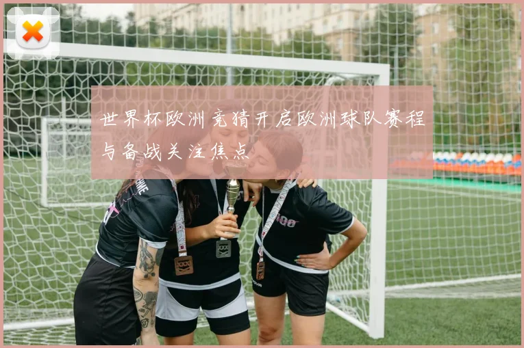 世界杯欧洲竞猜开启欧洲球队赛程与备战关注焦点