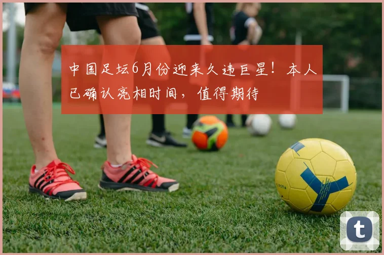中国足坛6月份迎来久违巨星!本人已确认亮相时间,值得期待