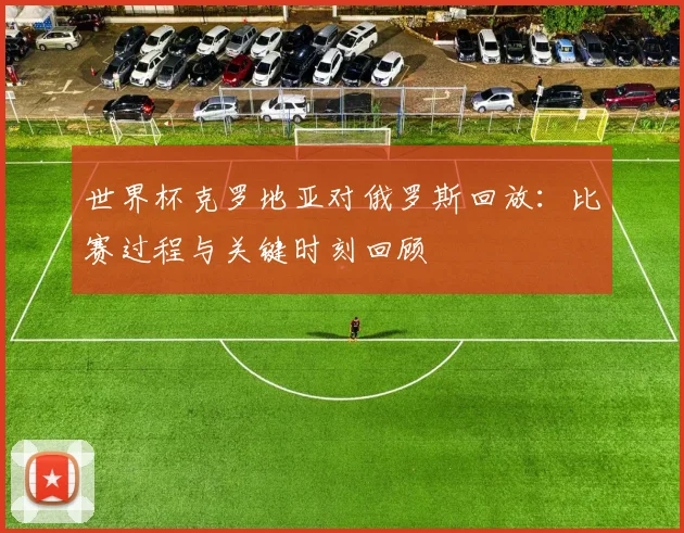 世界杯克罗地亚对俄罗斯回放:比赛过程与关键时刻回顾