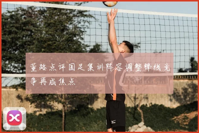 董路点评国足集训阵容调整锋线竞争再成焦点