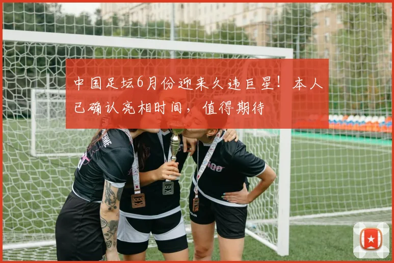 中国足坛6月份迎来久违巨星!本人已确认亮相时间,值得期待