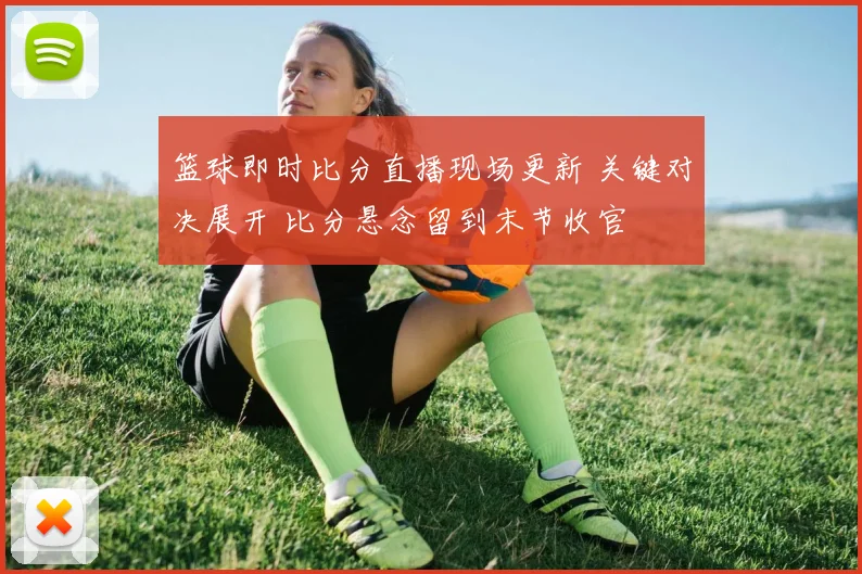 篮球即时比分直播现场更新 关键对决展开 比分悬念留到末节收官