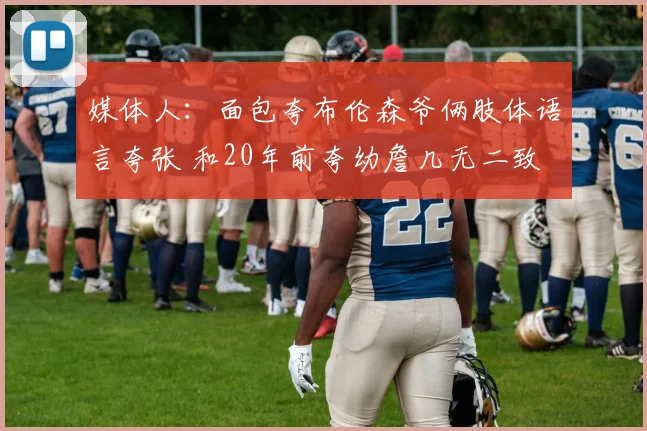 媒体人：面包夸布伦森爷俩肢体语言夸张 和20年前夸幼詹几无二致