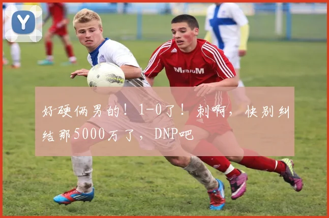 好硬俩男的！1-0了！刺啊，快别纠结那5000万了，DNP吧