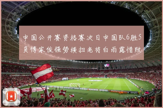 中国公开赛资格赛次日中国队6胜5负傅家俊强势横扫老将白雨露惜败出局