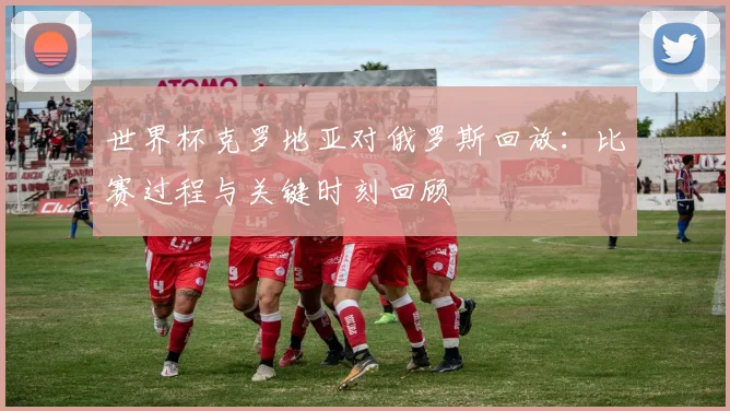 世界杯克罗地亚对俄罗斯回放:比赛过程与关键时刻回顾