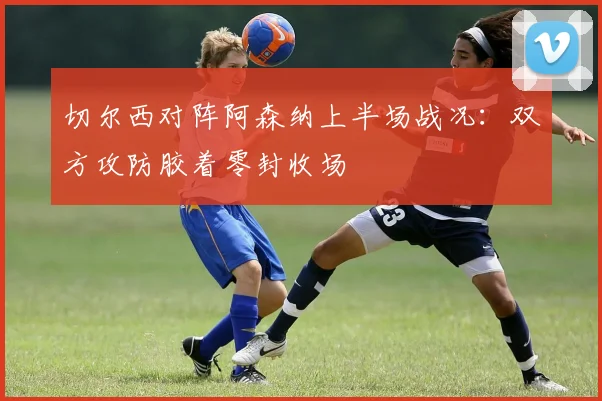 切尔西对阵阿森纳上半场战况：双方攻防胶着零封收场