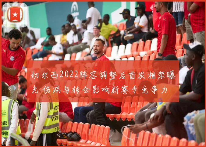 切尔西2022阵容调整后首发框架曝光 伤病与转会影响新赛季竞争力