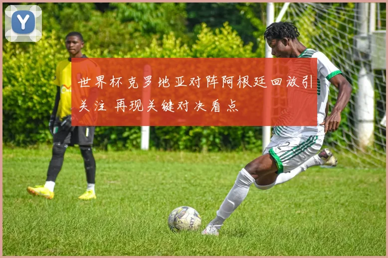 世界杯克罗地亚对阵阿根廷回放引关注 再现关键对决看点