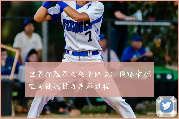 世界杯冠军之路全纪录:懂球帝梳理关键战役与夺冠进程
