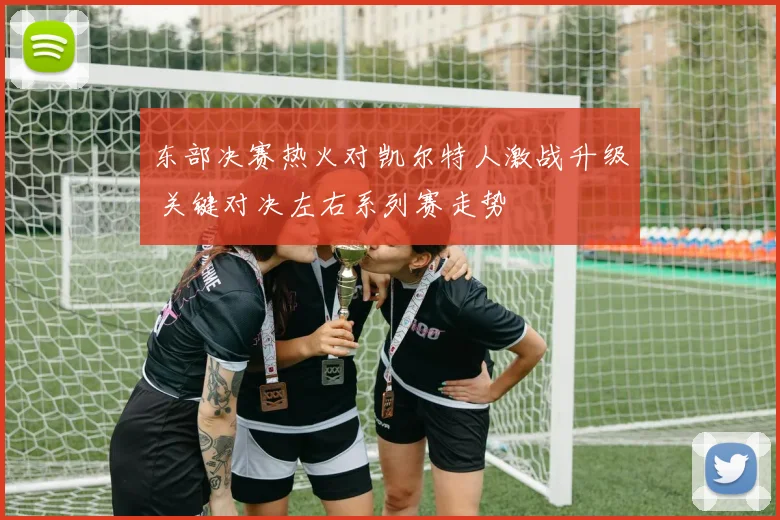 东部决赛热火对凯尔特人激战升级 关键对决左右系列赛走势
