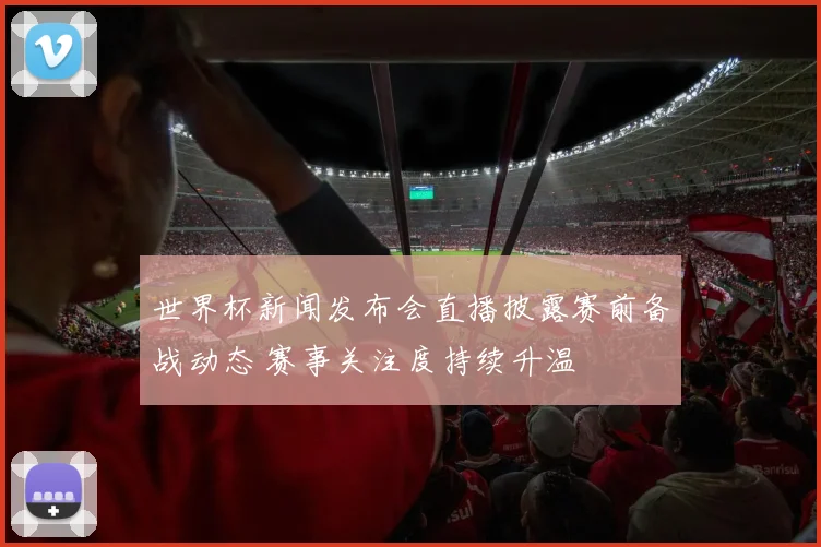世界杯新闻发布会直播披露赛前备战动态 赛事关注度持续升温