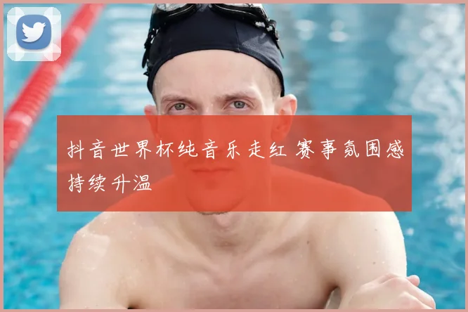 抖音世界杯纯音乐走红 赛事氛围感持续升温
